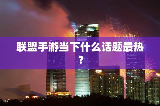 联盟手游当下什么话题最热？